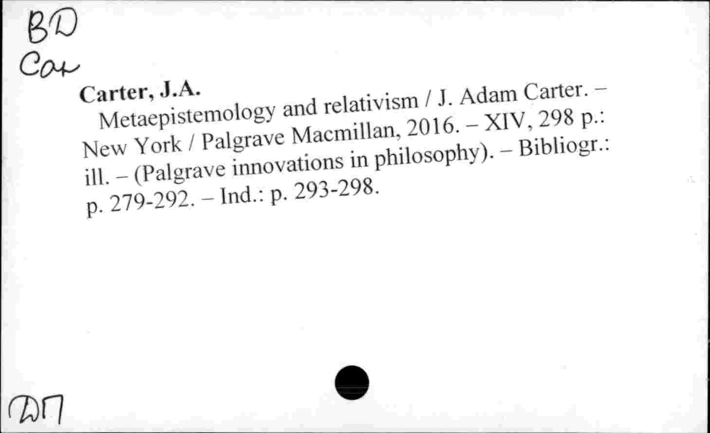 ﻿Carter, J.A.
Metaepistemology and relativism / J. Adam Carter. -New York I Palgrave Macmillan, 2016. - XIV, 298 p. ill. - (Palgrave innovations in philosophy). - Bibliogr. p. 279-292. - Ind.: p. 293-298.